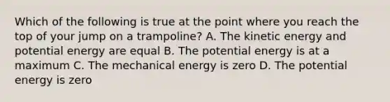 Which of the following is true at the point where you reach the top of your jump on a trampoline? A. The kinetic energy and potential energy are equal B. The potential energy is at a maximum C. The mechanical energy is zero D. The potential energy is zero