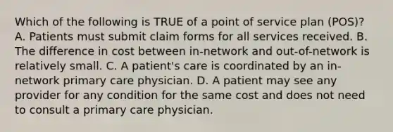 Which of the following is TRUE of a point of service plan (POS)? A. Patients must submit claim forms for all services received. B. The difference in cost between in-network and out-of-network is relatively small. C. A patient's care is coordinated by an in-network primary care physician. D. A patient may see any provider for any condition for the same cost and does not need to consult a primary care physician.