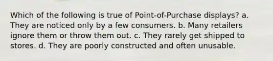 Which of the following is true of Point-of-Purchase displays? a. They are noticed only by a few consumers. b. Many retailers ignore them or throw them out. c. They rarely get shipped to stores. d. They are poorly constructed and often unusable.