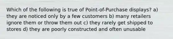 Which of the following is true of Point-of-Purchase displays? a) they are noticed only by a few customers b) many retailers ignore them or throw them out c) they rarely get shipped to stores d) they are poorly constructed and often unusable