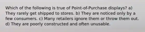 Which of the following is true of Point-of-Purchase displays? a) They rarely get shipped to stores. b) They are noticed only by a few consumers. c) Many retailers ignore them or throw them out. d) They are poorly constructed and often unusable.