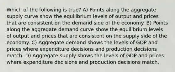 Which of the following is true? A) Points along the aggregate supply curve show the equilibrium levels of output and prices that are consistent on the demand side of the economy. B) Points along the aggregate demand curve show the equilibrium levels of output and prices that are consistent on the supply side of the economy. C) Aggregate demand shows the levels of GDP and prices where expenditure decisions and production decisions match. D) Aggregate supply shows the levels of GDP and prices where expenditure decisions and production decisions match.