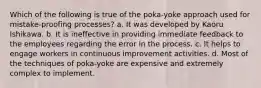 Which of the following is true of the poka-yoke approach used for mistake-proofing processes? a. It was developed by Kaoru Ishikawa. b. It is ineffective in providing immediate feedback to the employees regarding the error in the process. c. It helps to engage workers in continuous improvement activities. d. Most of the techniques of poka-yoke are expensive and extremely complex to implement.