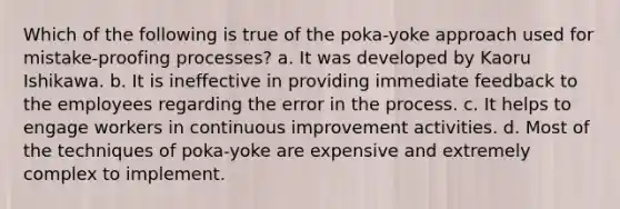 Which of the following is true of the poka-yoke approach used for mistake-proofing processes? a. It was developed by Kaoru Ishikawa. b. It is ineffective in providing immediate feedback to the employees regarding the error in the process. c. It helps to engage workers in continuous improvement activities. d. Most of the techniques of poka-yoke are expensive and extremely complex to implement.