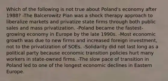 Which of the following is not true about Poland's economy after 1988? -The Balcerowitz Plan was a shock therapy approach to liberalize markets and privatize state firms through both public sales and mass privatization. -Poland became the fastest-growing economy in Europe by the late 1990s. -Most economic growth was due to new firms and increased foreign investment, not to the privatization of SOEs. -Solidarity did not last long as a political party because economic transition policies hurt many workers in state-owned firms. -The slow pace of transition in Poland led to one of the longest economic declines in Eastern Europe.