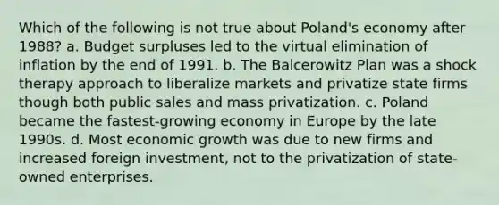 Which of the following is not true about Poland's economy after 1988? a. Budget surpluses led to the virtual elimination of inflation by the end of 1991. b. The Balcerowitz Plan was a shock therapy approach to liberalize markets and privatize state firms though both public sales and mass privatization. c. Poland became the fastest-growing economy in Europe by the late 1990s. d. Most economic growth was due to new firms and increased foreign investment, not to the privatization of state-owned enterprises.