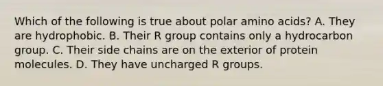 Which of the following is true about polar amino acids? A. They are hydrophobic. B. Their R group contains only a hydrocarbon group. C. Their side chains are on the exterior of protein molecules. D. They have uncharged R groups.