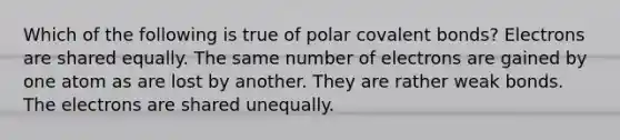 Which of the following is true of polar covalent bonds? Electrons are shared equally. The same number of electrons are gained by one atom as are lost by another. They are rather weak bonds. The electrons are shared unequally.