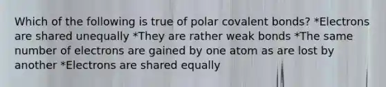 Which of the following is true of polar covalent bonds? *Electrons are shared unequally *They are rather weak bonds *The same number of electrons are gained by one atom as are lost by another *Electrons are shared equally