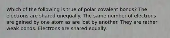 Which of the following is true of polar covalent bonds? The electrons are shared unequally. The same number of electrons are gained by one atom as are lost by another. They are rather weak bonds. Electrons are shared equally.