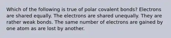 Which of the following is true of polar <a href='https://www.questionai.com/knowledge/kWply8IKUM-covalent-bonds' class='anchor-knowledge'>covalent bonds</a>? Electrons are shared equally. The electrons are shared unequally. They are rather weak bonds. The same number of electrons are gained by one atom as are lost by another.