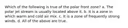 Which of the following is true of the polar front zone? a. The polar jet stream is usually located above it. b. It is a zone in which warm and cold air mix. c. It is a zone of frequently strong winds. d. All of the above are true.