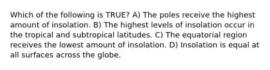 Which of the following is TRUE? A) The poles receive the highest amount of insolation. B) The highest levels of insolation occur in the tropical and subtropical latitudes. C) The equatorial region receives the lowest amount of insolation. D) Insolation is equal at all surfaces across the globe.