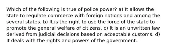 Which of the following is true of police power? a) It allows the state to regulate commerce with foreign nations and among the several states. b) It is the right to use the force of the state to promote the general welfare of citizens. c) It is an unwritten law derived from judicial decisions based on acceptable customs. d) It deals with the rights and powers of the government.