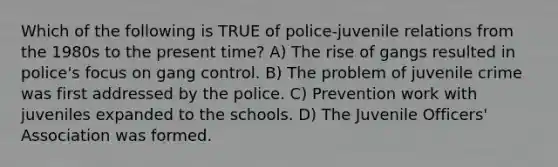 Which of the following is TRUE of police-juvenile relations from the 1980s to the present time? A) The rise of gangs resulted in police's focus on gang control. B) The problem of juvenile crime was first addressed by the police. C) Prevention work with juveniles expanded to the schools. D) The Juvenile Officers' Association was formed.