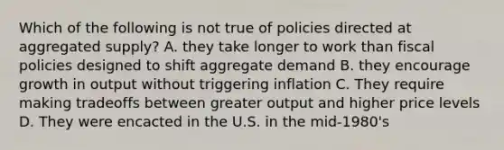 Which of the following is not true of policies directed at aggregated supply? A. they take longer to work than fiscal policies designed to shift aggregate demand B. they encourage growth in output without triggering inflation C. They require making tradeoffs between greater output and higher price levels D. They were encacted in the U.S. in the mid-1980's