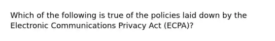 Which of the following is true of the policies laid down by the Electronic Communications Privacy Act (ECPA)?