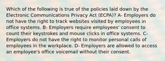 Which of the following is true of the policies laid down by the Electronic Communications Privacy Act (ECPA)? A- Employers do not have the right to track websites visited by employees in office systems. B- Employers require employees' consent to count their keystrokes and mouse clicks in office systems. C- Employers do not have the right to monitor personal calls of employees in the workplace. D- Employers are allowed to access an employee's office voicemail without their consent.