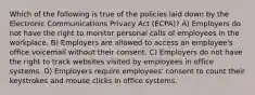 Which of the following is true of the policies laid down by the Electronic Communications Privacy Act (ECPA)? A) Employers do not have the right to monitor personal calls of employees in the workplace. B) Employers are allowed to access an employee's office voicemail without their consent. C) Employers do not have the right to track websites visited by employees in office systems. D) Employers require employees' consent to count their keystrokes and mouse clicks in office systems.