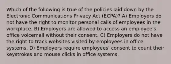 Which of the following is true of the policies laid down by the Electronic Communications Privacy Act (ECPA)? A) Employers do not have the right to monitor personal calls of employees in the workplace. B) Employers are allowed to access an employee's office voicemail without their consent. C) Employers do not have the right to track websites visited by employees in office systems. D) Employers require employees' consent to count their keystrokes and mouse clicks in office systems.