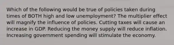 Which of the following would be true of policies taken during times of BOTH high and low unemployment? The multiplier effect will magnify the influence of policies. Cutting taxes will cause an increase in GDP. Reducing the money supply will reduce inflation. Increasing government spending will stimulate the economy.