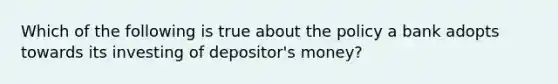 Which of the following is true about the policy a bank adopts towards its investing of depositor's money?