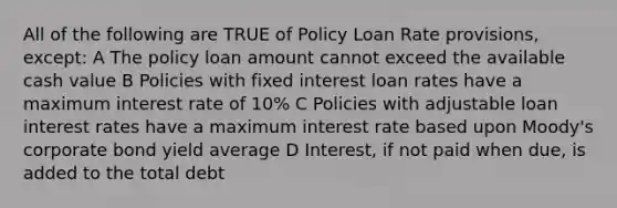 All of the following are TRUE of Policy Loan Rate provisions, except: A The policy loan amount cannot exceed the available cash value B Policies with fixed interest loan rates have a maximum interest rate of 10% C Policies with adjustable loan interest rates have a maximum interest rate based upon Moody's corporate bond yield average D Interest, if not paid when due, is added to the total debt