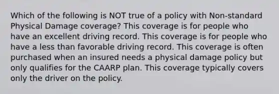 Which of the following is NOT true of a policy with Non-standard Physical Damage coverage? This coverage is for people who have an excellent driving record. This coverage is for people who have a less than favorable driving record. This coverage is often purchased when an insured needs a physical damage policy but only qualifies for the CAARP plan. This coverage typically covers only the driver on the policy.