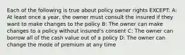 Each of the following is true about policy owner rights EXCEPT: A: At least once a year, the owner must consult the insured if they want to make changes to the policy B: The owner can make changes to a policy without insured's consent C: The owner can borrow all of the cash value out of a policy D: The owner can change the mode of premium at any time