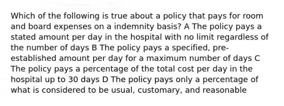 Which of the following is true about a policy that pays for room and board expenses on a indemnity basis? A The policy pays a stated amount per day in the hospital with no limit regardless of the number of days B The policy pays a specified, pre-established amount per day for a maximum number of days C The policy pays a percentage of the total cost per day in the hospital up to 30 days D The policy pays only a percentage of what is considered to be usual, customary, and reasonable