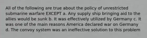 All of the following are true about the policy of unrestricted submarine warfare EXCEPT a. Any supply ship bringing aid to the allies would be sunk b. It was effectively utilized by Germany c. It was one of the main reasons America declared war on Germany d. The convoy system was an ineffective solution to this problem