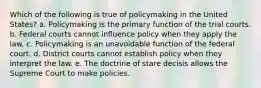 Which of the following is true of policymaking in the United States? a. Policymaking is the primary function of the trial courts. b. Federal courts cannot influence policy when they apply the law. c. Policymaking is an unavoidable function of the federal court. d. District courts cannot establish policy when they interpret the law. e. The doctrine of stare decisis allows the Supreme Court to make policies.