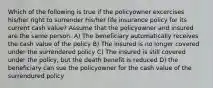 Which of the following is true if the policyowner excercises his/her right to surrender his/her life insurance policy for its current cash value? Assume that the policyowner and insured are the same person. A) The beneficiary automatically receives the cash value of the policy B) The insured is no longer covered under the surrendered policy C) The insured is still covered under the policy, but the death benefit is reduced D) the beneficiary can sue the policyowner for the cash value of the surrendured policy