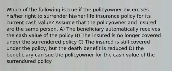 Which of the following is true if the policyowner excercises his/her right to surrender his/her life insurance policy for its current cash value? Assume that the policyowner and insured are the same person. A) The beneficiary automatically receives the cash value of the policy B) The insured is no longer covered under the surrendered policy C) The insured is still covered under the policy, but the death benefit is reduced D) the beneficiary can sue the policyowner for the cash value of the surrendured policy