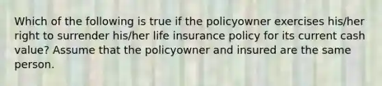 Which of the following is true if the policyowner exercises his/her right to surrender his/her life insurance policy for its current cash value? Assume that the policyowner and insured are the same person.