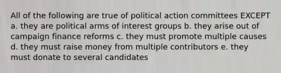 All of the following are true of political action committees EXCEPT a. they are political arms of interest groups b. they arise out of campaign finance reforms c. they must promote multiple causes d. they must raise money from multiple contributors e. they must donate to several candidates