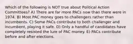 Which of the following is NOT true about Political Action Committees? A) There are far more PACs now than there were in 1974. B) Most PAC money goes to challengers rather than incumbents. C) Some PACs contribute to both challenger and incumbent, playing it safe. D) Only a handful of candidates have completely resisted the lure of PAC money. E) PACs contribute before and after elections.