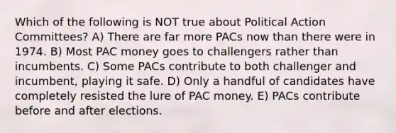 Which of the following is NOT true about Political Action Committees? A) There are far more PACs now than there were in 1974. B) Most PAC money goes to challengers rather than incumbents. C) Some PACs contribute to both challenger and incumbent, playing it safe. D) Only a handful of candidates have completely resisted the lure of PAC money. E) PACs contribute before and after elections.