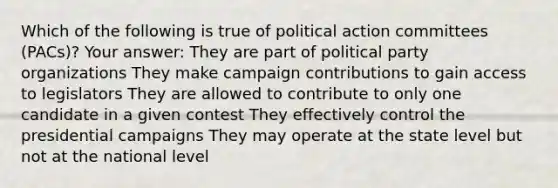 Which of the following is true of political action committees (PACs)? Your answer: They are part of political party organizations They make campaign contributions to gain access to legislators They are allowed to contribute to only one candidate in a given contest They effectively control the presidential campaigns They may operate at the state level but not at the national level