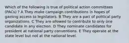 Which of the following is true of political action committees (PACs) ? A They make campaign contributions in hopes of gaining access to legislators. B They are a part of political party organizations. C They are allowed to contribute to only one candidate in any election. D They nominate candidates for president at national party conventions. E They operate at the state level but not at the national level.