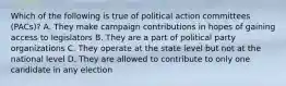 Which of the following is true of political action committees (PACs)? A. They make campaign contributions in hopes of gaining access to legislators B. They are a part of political party organizations C. They operate at the state level but not at the national level D. They are allowed to contribute to only one candidate in any election