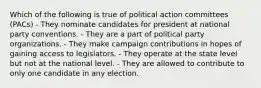 Which of the following is true of political action committees (PACs) - They nominate candidates for president at national party conventions. - They are a part of political party organizations. - They make campaign contributions in hopes of gaining access to legislators. - They operate at the state level but not at the national level. - They are allowed to contribute to only one candidate in any election.