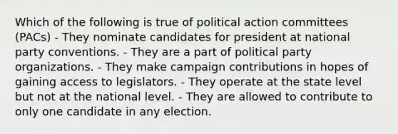 Which of the following is true of political action committees (PACs) - They nominate candidates for president at national party conventions. - They are a part of political party organizations. - They make campaign contributions in hopes of gaining access to legislators. - They operate at the state level but not at the national level. - They are allowed to contribute to only one candidate in any election.