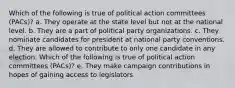 Which of the following is true of political action committees (PACs)? a. They operate at the state level but not at the national level. b. They are a part of political party organizations. c. They nominate candidates for president at national party conventions. d. They are allowed to contribute to only one candidate in any election. Which of the following is true of political action committees (PACs)? e. They make campaign contributions in hopes of gaining access to legislators