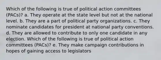 Which of the following is true of political action committees (PACs)? a. They operate at the state level but not at the national level. b. They are a part of political party organizations. c. They nominate candidates for president at national party conventions. d. They are allowed to contribute to only one candidate in any election. Which of the following is true of political action committees (PACs)? e. They make campaign contributions in hopes of gaining access to legislators