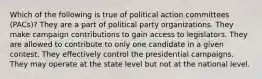 Which of the following is true of political action committees (PACs)? They are a part of political party organizations. They make campaign contributions to gain access to legislators. They are allowed to contribute to only one candidate in a given contest. They effectively control the presidential campaigns. They may operate at the state level but not at the national level.