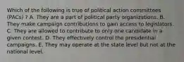 Which of the following is true of political action committees (PACs) ? A. They are a part of political party organizations. B. They make campaign contributions to gain access to legislators. C. They are allowed to contribute to only one candidate in a given contest. D. They effectively control the presidential campaigns. E. They may operate at the state level but not at the national level.