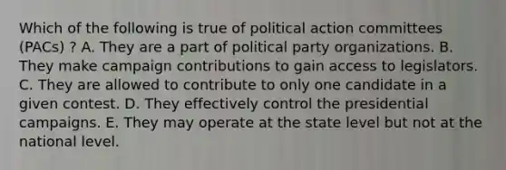 Which of the following is true of political action committees (PACs) ? A. They are a part of political party organizations. B. They make campaign contributions to gain access to legislators. C. They are allowed to contribute to only one candidate in a given contest. D. They effectively control the presidential campaigns. E. They may operate at the state level but not at the national level.