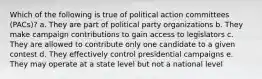 Which of the following is true of political action committees (PACs)? a. They are part of political party organizations b. They make campaign contributions to gain access to legislators c. They are allowed to contribute only one candidate to a given contest d. They effectively control presidential campaigns e. They may operate at a state level but not a national level