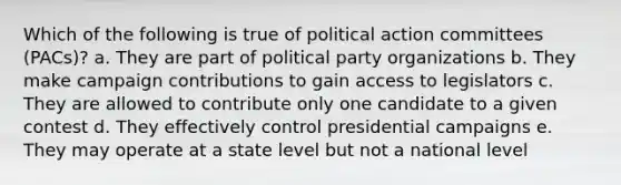 Which of the following is true of political action committees (PACs)? a. They are part of political party organizations b. They make campaign contributions to gain access to legislators c. They are allowed to contribute only one candidate to a given contest d. They effectively control presidential campaigns e. They may operate at a state level but not a national level